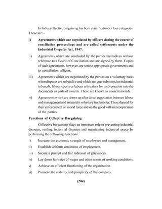 (204)
In India, collective bargaining has been classified under four categories.
These are: -
i) Agreements which are negotiated by officers during the course of
conciliation proceedings and are called settlements under the
Industrial Disputes Act, 1947.
ii) Agreements which are concluded by the parties themselves without
reference to a Board of Conciliation and are signed by them. Copies
of such agreements, however, are sent to appropriate governments and
to conciliation officers.
iii) Agreements which are negotiated by the parties on a voluntary basis
when disputes are sub judice and which are later submitted to industrial
tribunals, labour courts or labour arbitrators for incorporation into the
documents as parts of awards. These are known as consent awards.
iv) Agreements which are drawn up after direct negotiation between labour
and management and are purely voluntary in character.These depend for
their enforcement on moral force and on the good will and cooperation
of the parties.
Functions of Collective Bargaining
Collective bargaining plays an important role in preventing industrial
disputes, settling industrial disputes and maintaining industrial peace by
performing the following functions:
i) Increase the economic strength of employees and management.
ii) Establish uniform conditions of employment.
iii) Secure a prompt and fair redressal of grievances.
iv) Lay down fair rates of wages and other norms of working conditions.
v) Achieve an efficient functioning of the organization.
vi) Promote the stability and prosperity of the company.
 
