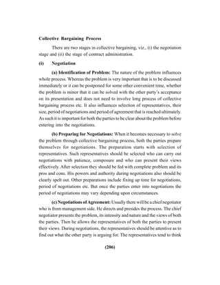 (206)
Collective Bargaining Process
There are two stages in collective bargaining, viz., (i) the negotiation
stage and (ii) the stage of contract administration.
(i) Negotiation
(a) Identification of Problem: The nature of the problem influences
whole process. Whereas the problem is very important that is to be discussed
immediately or it can be postponed for some other convenient time, whether
the problem is minor that it can be solved with the other party’s acceptance
on its presentation and does not need to involve long process of collective
bargaining process etc. It also influences selection of representatives, their
size, period of negotiations and period of agreement that is reached ultimately.
As such it is important for both the parties to be clear about the problem before
entering into the negotiations.
(b) Preparing for Negotiations: When it becomes necessary to solve
the problem through collective bargaining process, both the parties prepare
themselves for negotiations. The preparation starts with selection of
representatives. Such representatives should be selected who can carry out
negotiations with patience, composure and who can present their views
effectively. After selection they should be fed with complete problem and its
pros and cons. His powers and authority during negotiations also should be
clearly spelt out. Other preparations include fixing up time for negotiations,
period of negotiations etc. But once the parties enter into negotiations the
period of negotiations may vary depending upon circumstances.
(c) Negotiations ofAgreement: Usually there will be a chief negotiator
who is from management side. He directs and presides the process. The chief
negotiator presents the problem, its intensity and nature and the views of both
the parties. Then he allows the representatives of both the parties to present
their views. During negotiations, the representatives should be attentive as to
find out what the other party is arguing for. The representatives tend to think
 