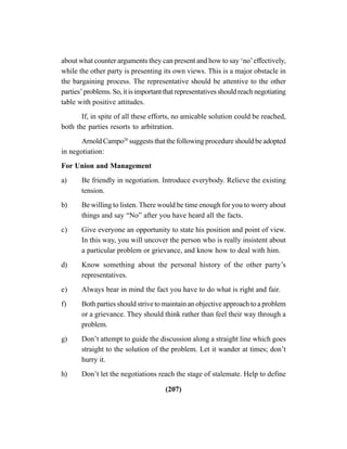 (207)
about what counter arguments they can present and how to say ‘no’effectively,
while the other party is presenting its own views. This is a major obstacle in
the bargaining process. The representative should be attentive to the other
parties’problems.So,itisimportantthatrepresentativesshouldreachnegotiating
table with positive attitudes.
If, in spite of all these efforts, no amicable solution could be reached,
both the parties resorts to arbitration.
Arnold Campo20
suggests that the following procedure should be adopted
in negotiation:
For Union and Management
a) Be friendly in negotiation. Introduce everybody. Relieve the existing
tension.
b) Be willing to listen. There would be time enough for you to worry about
things and say “No” after you have heard all the facts.
c) Give everyone an opportunity to state his position and point of view.
In this way, you will uncover the person who is really insistent about
a particular problem or grievance, and know how to deal with him.
d) Know something about the personal history of the other party’s
representatives.
e) Always bear in mind the fact you have to do what is right and fair.
f) Both parties should strive to maintain an objective approach to a problem
or a grievance. They should think rather than feel their way through a
problem.
g) Don’t attempt to guide the discussion along a straight line which goes
straight to the solution of the problem. Let it wander at times; don’t
hurry it.
h) Don’t let the negotiations reach the stage of stalemate. Help to define
 