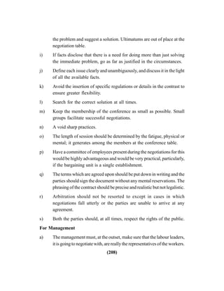 (208)
the problem and suggest a solution. Ultimatums are out of place at the
negotiation table.
i) If facts disclose that there is a need for doing more than just solving
the immediate problem, go as far as justified in the circumstances.
j) Define each issue clearly and unambiguously, and discuss it in the light
of all the available facts.
k) Avoid the insertion of specific regulations or details in the contrast to
ensure greater flexibility.
l) Search for the correct solution at all times.
m) Keep the membership of the conference as small as possible. Small
groups facilitate successful negotiations.
n) A void sharp practices.
o) The length of session should be determined by the fatigue, physical or
mental; it generates among the members at the conference table.
p) Have a committee of employees present during the negotiations for this
would be highly advantageous and would be very practical, particularly,
if the bargaining unit is a single establishment.
q) The terms which are agreed upon should be put down in writing and the
parties should sign the document without any mental reservations. The
phrasing of the contract should be precise and realistic but not legalistic.
r) Arbitration should not be resorted to except in cases in which
negotiations fall utterly or the parties are unable to arrive at any
agreement.
s) Both the parties should, at all times, respect the rights of the public.
For Management
a) The management must, at the outset, make sure that the labour leaders,
it is going to negotiate with, are really the representatives of the workers.
 