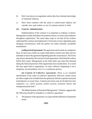 (209)
b) Don’t use lawyers as negotiators unless they have intimate knowledge
of industrial relations.
c) Don’t limit contracts with the union to controversial subjects, but
consider also such matters as are of common interest to both.
(ii) Contract Administration
Implementation of the contract is as important as making a contract.
Management usually distributes the printed contract, its terms and conditions
throughout organization. The union takes steps to see that all the workers
understand the contract and implement it. From time to time, depending upon
changing circumstances, both the parties can make mutually acceptable
amendments :
(a) Renewal ofAgreement: The agreement can be made on a temporary
basis. In such cases, before its expiry both parties consult each other and can
terminate or renew the agreement depending upon the circumstances. The Union
may always demand for the renewal of such agreements which benefit workers
before their expiry. Management on the other hand, may reject this demand
taking the financial position of the organization into consideration.As a result
this may again lead to negotiations. As such, collective bargaining is not a
temporary accommodation, but it is a continuous process.
(b) Content of Collective Agreement: There is no standard
specification of the scope of collective agreement. However, certain issues
are often sought to be excluded from the agreement. But the scope has increased
tremendously in recent times. Contract provisions may be divided into four
categories, viz., union security, worker security, economic factors and
management protection.21
The Indian Institute of Personnel Management22
, Calcutta, suggests that
the following should be included in a collective agreement:
i) The purpose of the agreement, its scope and the definition of important
terms;
 