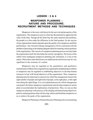 (21)
LESSON : 3 & 4
MANPOWER PLANNING -
NATURE AND PROCEDURE;
RECRUITMENT METHODS AND TECHNIQUES
Manpower is the most vital factor for the survival and prosperity of the
organization. The manpower asset in a firm has the potential to appreciate the
value of the firm. Though all the firms buy the same material and machines,
the people in a firm make the difference in the final product. So the success
of any organization mainly depends upon the quality of its manpower and their
performance. Any forward looking management will be concerned with the
problemofprocuringordevelopingadequatetalentformanningvariouspositions
in the organization. The success of a manpower planning process not only helps
the organization itself, but also helps the society’s prosperity. The losses a firm
suffers from inadequate manpower planning and. utilization, is a loss to the
nation. When these individual losses are added up the total losses may be very
significant to the economy of a nation.
Manpower may be regarded as the quantitative and qualitative
measurement of labour force required in an organization and planning in relation
to manpower may be regarded as establishing objectives to develop human
resources in line with broad objectives of the organization. Thus, manpower
planning may be expressed as a process by which the management ensures the
right number of people and right kind of people, at the right place, at the right
time doing the right things. It is a two-phased process by which management
can project the future manpower requirements and develop manpower action
plans to accommodate the implications of projections. Thus, we can say that
manpower planning is the process of developing and determining objectives,
policies and programmes that will develop, utilize and distribute manpower so
as to achieve the goals of the organization.
Manpower Planning or Human Resource Planning aims at ascertaining
 