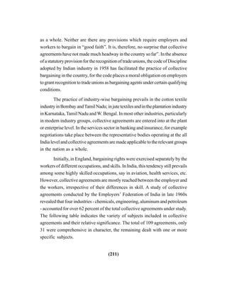 (211)
as a whole. Neither are there any provisions which require employers and
workers to bargain in “good faith”. It is, therefore, no surprise that collective
agreements have not made much headway in the country so far”. In the absence
of a statutory provision for the recognition of trade unions, the code of Discipline
adopted by Indian industry in 1958 has facilitated the practice of collective
bargaining in the country, for the code places a moral obligation on employers
to grant recognition to trade unions as bargaining agents under certain qualifying
conditions.
The practice of industry-wise bargaining prevails in the cotton textile
industry in Bombay andTamil Nadu; in jute textiles and in the plantation industry
in Karnataka, Tamil Nadu and W. Bengal. In most other industries, particularly
in modem industry groups, collective agreements are entered into at the plant
or enterprise level. In the services sector in banking and insurance, for example
negotiations take place between the representative bodies operating at the all
India level and collective agreements are made applicable to the relevant groups
in the nation as a whole.
Initially, in England, bargaining rights were exercised separately by the
workers of different occupations, and skills. In India, this tendency still prevails
among some highly skilled occupations, say in aviation, health services, etc.
However, collective agreements are mostly reached between the employer and
the workers, irrespective of their differences in skill. A study of collective
agreements conducted by the Employers’ Federation of India in late 1960s
revealed that four industries - chemicals, engineering, aluminum and petroleum
- accounted for over 62 percent of the total collective agreements under study.
The following table indicates the variety of subjects included in collective
agreements and their relative significance. The total of 109 agreements, only
31 were comprehensive in character, the remaining dealt with one or more
specific subjects.
 