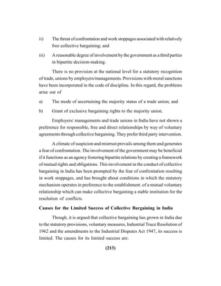 (213)
ii) The threat of confrontation and work stoppages associated with relatively
free collective bargaining; and
iii) A reasonable degree of involvement by the government as a third parties
in bipartite decision-making.
There is no provision at the national level for a statutory recognition
of trade, unions by employers/managements. Provisions with moral sanctions
have been incorporated in the code of discipline. In this regard, the problems
arise out of
a) The mode of ascertaining the majority status of a trade union; and
b) Grant of exclusive bargaining rights to the majority union.
Employers/ managements and trade unions in India have not shown a
preference for responsible, free and direct relationships by way of voluntary
agreements through collective bargaining. They prefer third party intervention.
A climate of suspicion and mistrust prevails among them and generates
a fear of confrontation. The involvement of the government may be beneficial
if it functions as an agency fostering bipartite relations by creating a framework
of mutual rights and obligations. This involvement in the conduct of collective
bargaining in India has been prompted by the fear of confrontation resulting
in work stoppages, and has brought about conditions in which the statutory
mechanism operates in preference to the establishment .of a mutual voluntary
relationship which can make collective bargaining a stable institution for the
resolution of conflicts.
Causes for the Limited Success of Collective Bargaining in India
Though, it is argued that collective bargaining has grown in India due
to the statutory provisions, voluntary measures, Industrial Truce Resolution of
1962 and the amendments to the Industrial Disputes Act 1947, its success is
limited. The causes for its limited success are:
 