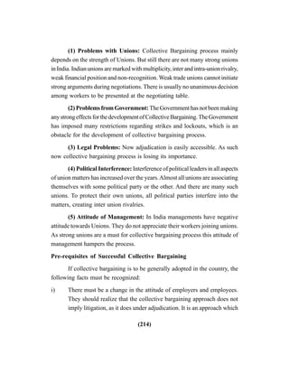 (214)
(1) Problems with Unions: Collective Bargaining process mainly
depends on the strength of Unions. But still there are not many strong unions
in India. Indian unions are marked with multiplicity, inter and intra-union rivalry,
weak financial position and non-recognition. Weak trade unions cannot initiate
strong arguments during negotiations. There is usually no unanimous decision
among workers to be presented at the negotiating table.
(2) Problems from Government: The Government has not been making
anystrongeffectsforthedevelopmentofCollectiveBargaining.TheGovernment
has imposed many restrictions regarding strikes and lockouts, which is an
obstacle for the development of collective bargaining process.
(3) Legal Problems: Now adjudication is easily accessible. As such
now collective bargaining process is losing its importance.
(4) Political Interference: Interference of political leaders in all aspects
of union matters has increased over the years.Almost all unions are associating
themselves with some political party or the other. And there are many such
unions. To protect their own unions, all political parties interfere into the
matters, creating inter union rivalries.
(5) Attitude of Management: In India managements have negative
attitude towards Unions. They do not appreciate their workers joining unions.
As strong unions are a must for collective bargaining process this attitude of
management hampers the process.
Pre-requisites of Successful Collective Bargaining
If collective bargaining is to be generally adopted in the country, the
following facts must be recognized:
i) There must be a change in the attitude of employers and employees.
They should realize that the collective bargaining approach does not
imply litigation, as it does under adjudication. It is an approach which
 