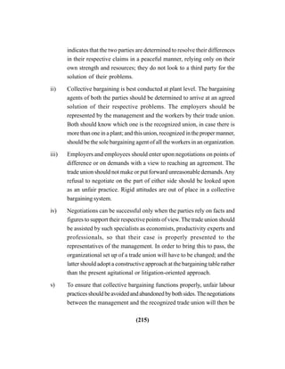 (215)
indicates that the two parties are determined to resolve their differences
in their respective claims in a peaceful manner, relying only on their
own strength and resources; they do not look to a third party for the
solution of their problems.
ii) Collective bargaining is best conducted at plant level. The bargaining
agents of both the parties should be determined to arrive at an agreed
solution of their respective problems. The employers should be
represented by the management and the workers by their trade union.
Both should know which one is the recognized union, in case there is
more than one in a plant; and this union, recognized in the proper manner,
should be the sole bargaining agent of all the workers in an organization.
iii) Employers and employees should enter upon negotiations on points of
difference or on demands with a view to reaching an agreement. The
trade union should not make or put forward unreasonable demands.Any
refusal to negotiate on the part of either side should be looked upon
as an unfair practice. Rigid attitudes are out of place in a collective
bargaining system.
iv) Negotiations can be successful only when the parties rely on facts and
figures to support their respective points of view.The trade union should
be assisted by such specialists as economists, productivity experts and
professionals, so that their case is properly presented to the
representatives of the management. In order to bring this to pass, the
organizational set up of a trade union will have to be changed; and the
latter should adopt a constructive approach at the bargaining table rather
than the present agitational or litigation-oriented approach.
v) To ensure that collective bargaining functions properly, unfair labour
practicesshouldbeavoidedandabandonedbybothsides.Thenegotiations
between the management and the recognized trade union will then be
 