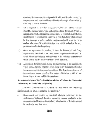 (216)
conducted in an atmosphere of goodwill, which will not be vitiated by
malpractices, and neither side would take advantage of the other by
resorting to unfair practices.
vi) When negotiations result in an agreement, the terms of the contract
should be put down in writing and embodied in a document. When no
agreement is reached, the parties should agree to conciliation, mediation
or arbitration. If no settlement is arrived at even then, the workers should
be free to go on a strike, and the employers should be at liberty to
declare a lock-out. To restrict this right is to inhibit and defeat the very
process of collective bargaining.
vii) Once an agreement is reached, it must be honoured and fairly
implemented. No strike or lock-out should be permitted in respect of
issues which have already been covered in the contract; and the trade
union should not be allowed to raise fresh demands.
viii) A provision for arbitration should be incorporated in the agreement,
which should become operative when there is any disagreement on the
interpretation of its terms and conditions. The disputes arising out of
the agreement should be referred to an agreed third party with a view
to arriving at a final and binding decision.
Recommendations of the National Commission of Labour for Successful
Functioning of Collective Bargaining
National Commission of Labour in 1969 made the following
recommendations after considering the problem.23
a) Government intervention in Industrial relations particularly in the
settlement of industrial disputes, should be reduced gradually to the
minimum possible extent. Compulsory adjudication of disputes should
be used only as a last resort.
 