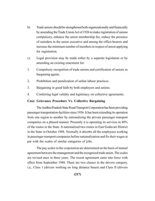 (217)
b) Tradeunionsshouldbestrengthenedbothorganizationallyandfinancially
by amending theTrade UnionAct of 1926 to make registration of unions
compulsory, enhance the union membership fee, reduce the presence
of outsiders in the union executive and among the office-bearers and
increase the minimum number of members in respect of union applying
for registration.
c) Legal provision may be made either by a separate legislation or by
amending an existing enactment for:
1. Compulsory recognition of trade unions and certification of unions as
bargaining agents.
2. Prohibition and penalization of unfair labour practices.
3. Bargaining in good faith by both employers and unions.
4. Conferring legal validity and legitimacy on collective agreements.
Case: Grievance Procedure Vs. Collective Bargaining
TheAndhraPradeshStateRoadTransportCorporationhasbeenproviding
passenger transportation facilities since 1956. It has been extending its operation
from one region to another by nationalizing the private passenger transport
companies on a phased manner. Presently it is operating its services in 80%
of the routes in the State. It nationalized two routes in East Godavari District
in the State in October 1988. Normally it absorbs all the employees working
in passenger transport companies before nationalization and fix their wages at
par with the scales of similar categories of jobs.
The pay scales in the corporation are determined on the basis of mutual
agreement between the management and the recognized trade union. The scales
are revised once in three years. The recent agreement came into force with
effect from September 1988. There are two classes in the drivers category,
i.e., Class 1 (drivers working on long distance buses) and Class II (drivers
 