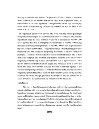 (218)
working in short distance routes). The pay scale of Class II drivers is enhanced
from Rs.600-1200 to Rs.900-1600 (with effect from September 1988) in
consequence to the latest agreement. The agreement further says that the pay
scales of the drivers drawing the scale of Rs.600-1200 will be fixed in the
scale of Rs.900-1600.
The corporation absorbed 10 drivers who were with the private passenger
transport companies upon the recent nationalization of two routes. The personal
department fixed the scale of these 10 drivers in the scale of Rs.600-1200
and it rejected their plea of fixing their pay in the scale of Rs.900-1600 saying
that only the drivers drawing the scale of Rs.600-1200 are now eligible to draw
the new scale of Rs.900-1600. The corporation has set up both the grievance
machinery and the collective bargaining machinery to resolve employee
problems. Then these drivers submitted this issue to the foreman who is their
immediate superior. The foreman told them to raise this issue in collective
bargaining with the help of trade union leaders as it is a policy issue. These
drivers approached the trade union leaders and persuaded them to solve the
issue. The trade union leaders included this item in the draft agenda to the
collective bargaining committee to be held in January 1989. But the collective
bargaining committee deleted this item from the draft agenda saying that this
issue can be settled through grievance machinery as only 10 drivers out of
3,000 drivers of the corporation are concerned with this issue.
Conclusion
Not only is there little genuine voluntary collective bargaining in Indian
industry, but that little is at an early stage of development. Whatever collective
bargaining emerged initially has been purely a matter between the plant level
union and the plant management. The negotiations either at the state or at the
industrylevelhavenotbeenfrequent.Collectivebargaininghasnotdecentralized
beyond the plant level because, the absence of crafts unions. There are three
important reasons why collective bargaining has not gone beyond the plant
level:
 