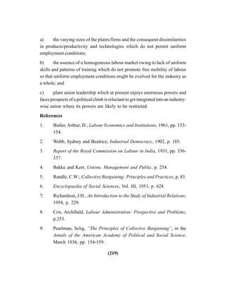 (219)
a) the varying sizes of the plants/firms and the consequent dissimilarities
in products/productivity and technologies which do not permit uniform
employment conditions;
b) the assence of a homogeneous labour market owing to lack of uniform
skills and patterns of training which do not promote free mobility of labour
so that uniform employment conditions might be evolved for the industry as
a whole; and
c) plant union leadership which at present enjoys enormous powers and
faces prospects of a political climb is reluctant to get integrated into an industry-
wise union where its powers are likely to be restricted.
References
1. Butler, Arthur, D., Labour Economics and Institutions, 1961, pp. 153-
154.
2. Webb, Sydney and Beatrice, Industrial Democracy, 1902, p. 185.
3. Report of the Royal Commission on Labour in India, 1931, pp. 336-
337.
4. Bakke and Kerr, Unions, Management and Public, p. 254.
5. Randle, C.W:, Collective Bargaining: Principles and Practices, p. 83.
6. Encyclopaedia of Social Sciences, Vol. III, 1951, p. 628.
7. Richardson, J.H., An Introduction to the Study of Industrial Relations,
1954, p. 229.
8. Cox, Archibald, Labour Administration: Prospective and Problems,
p.253.
9. Pearlman, Selig, “The Principles of Collective Bargaining”, in the
Annals of the American Academy of Political and Social Science,
March 1936, pp. 154-159.
 