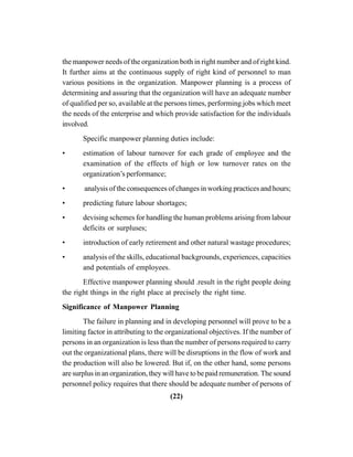 (22)
the manpower needs of the organization both in right number and of right kind.
It further aims at the continuous supply of right kind of personnel to man
various positions in the organization. Manpower planning is a process of
determining and assuring that the organization will have an adequate number
of qualified per so, available at the persons times, performing jobs which meet
the needs of the enterprise and which provide satisfaction for the individuals
involved.
Specific manpower planning duties include:
• estimation of labour turnover for each grade of employee and the
examination of the effects of high or low turnover rates on the
organization’s performance;
• analysis of the consequences of changes in working practices and hours;
• predicting future labour shortages;
• devising schemes for handling the human problems arising from labour
deficits or surpluses;
• introduction of early retirement and other natural wastage procedures;
• analysis of the skills, educational backgrounds, experiences, capacities
and potentials of employees.
Effective manpower planning should .result in the right people doing
the right things in the right place at precisely the right time.
Significance of Manpower Planning
The failure in planning and in developing personnel will prove to be a
limiting factor in attributing to the organizational objectives. If the number of
persons in an organization is less than the number of persons required to carry
out the organizational plans, there will be disruptions in the flow of work and
the production will also be lowered. But if, on the other hand, some persons
are surplus in an organization, they will have to be paid remuneration. The sound
personnel policy requires that there should be adequate number of persons of
 