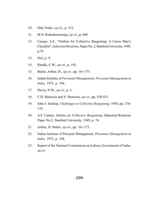 (220)
10. Dale Yoder, op.cit., p. 512.
11. M.N. Rudrabasavaraja, op.cit., p. 440.
12. Campo, A.F., “Outline for Collective Bargaining: A Union Man’s
Checklist”, Industrial Relations, Paper No. 2, Stanford University, 1949,
p.74.
13. Ibid, p. 9.
14. Randle, C.W., op.cit., p. 145.
15. Butler, Arthur, D., op.cit., pp. 161-173.
16. Indian Institute of Personnel Management, Personnel Management in
India, 1973, p. 194.
17. Davey, N.W., op.cit., p. 3.
18. C.B. Mamoria and S. Mamoria, op.cit., pp. 530-531.
19. John J. Dunlop, Challenges to Collective Bargaining, 1958, pp. 170-
174.
20. A.F. Campo, Outline for Collective Bargaining, Industrial Relations
Paper No.2, Stanford University, 1949, p. 74.
21. Arthur, D. Butler, op.cit., pp. 161-173.
22. Indian Institute of Personal Management, Personnel Management in
India, 1973, p. 194.
23. Report of the National Commission on Labour, Government of India,
op.cit.
 