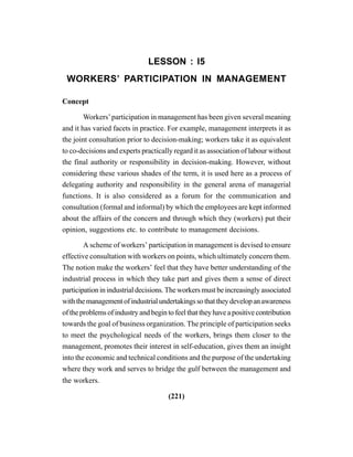 (221)
LESSON : I5
WORKERS’ PARTICIPATION IN MANAGEMENT
Concept
Workers’participation in management has been given several meaning
and it has varied facets in practice. For example, management interprets it as
the joint consultation prior to decision-making; workers take it as equivalent
to co-decisions and experts practically regard it as association of labour without
the final authority or responsibility in decision-making. However, without
considering these various shades of the term, it is used here as a process of
delegating authority and responsibility in the general arena of managerial
functions. It is also considered as a forum for the communication and
consultation (formal and informal) by which the employees are kept informed
about the affairs of the concern and through which they (workers) put their
opinion, suggestions etc. to contribute to management decisions.
A scheme of workers’ participation in management is devised to ensure
effective consultation with workers on points, which ultimately concern them.
The notion make the workers’ feel that they have better understanding of the
industrial process in which they take part and gives them a sense of direct
participation in industrial decisions. The workers must be increasingly associated
withthemanagementofindustrialundertakingssothattheydevelopanawareness
oftheproblemsofindustryandbegintofeelthattheyhaveapositivecontribution
towards the goal of business organization. The principle of participation seeks
to meet the psychological needs of the workers, brings them closer to the
management, promotes their interest in self-education, gives them an insight
into the economic and technical conditions and the purpose of the undertaking
where they work and serves to bridge the gulf between the management and
the workers.
 