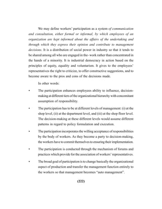(222)
We may define workers’ participation as a system of communication
and consultation, either formal or informal, by which employees of an
organization are kept informed about the affairs of the undertaking and
through which they express their opinion and contribute to management
decisions. It is a distribution of social power in industry so that it tends to
be shared among all who are engaged in the- work rather than concentrated in
the hands of a minority. It is industrial democracy in action based on the
principles of equity, equality and voluntarism. It gives to the employees’
representatives the right to criticize, to offer constructive suggestions, and to
become aware to the pros and cons of the decisions made.
In other words:
• The participation enhances employees ability to influence, decision-
making at different tiers of the organizational hierarchy with concomitant
assumption of responsibility.
• The participation has to be at different levels of management: (i) at the
shop level, (ii) at the department level, and (iii) at the shop floor level.
The decision-making at these different levels would assume different
patterns in regard to policy formulation and execution.
• The participation incorporates the willing acceptance of responsibilities
by the body of workers. As they become a party to decision-making,
the workers have to commit themselves to ensuring their implementation.
• The participation is conducted through the mechanism of forums and
practices which provide for the association of workers’ representatives.
• The broad goal of participation is to change basically the organizational
aspect of production and transfer the management function entirely to
the workers so that management becomes “auto management”.
 