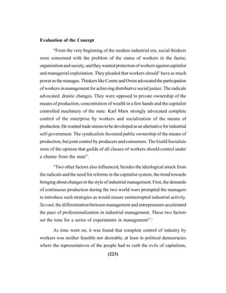 (223)
Evaluation of the Concept
“From the very beginning of the modem industrial era, social thinkers
were concerned with the problem of the status of workers in the factor,
organization and society, and they wanted protection of workers against capitalist
and managerial exploitation. They pleaded that workers should’ have as much
powerasthemanages.ThinkerslikeComteandOwenadvocatedtheparticipation
of workers in management for achieving distributive social justice. The radicals
advocated. drastic changes. They were opposed to private ownership of the
means of production, concentration of wealth in a few hands and the capitalist
controlled machinery of the state. Karl Marx strongly advocated complete
control of the enterprise by workers and socialization of the means of
production.Hewantedtradeunionstobedevelopedasanalternativeforindustrial
self-government. The syndicalists favoured public ownership of the means of
production, but joint control by producers and consumers. The Guild Socialists
were of the opinion that guilds of all classes of workers should control under
a charter from the state”.
“Two other factors also influenced, besides the ideological attack from
the radicals and the need for reforms in the capitalist system, the trend towards
bringing about changes in the style of industrial management. First, the demands
of continuous production during the two world wars prompted the managers
to introduce such strategies as would ensure uninterrupted industrial activity.
Second, the differentiation between management and entrepreneurs accelerated
the pace of professionalization in industrial management. These two factors
set the tone for a series of experiments in management”.1
As time went on, it was found that complete control of industry by
workers was neither feasible nor desirable, at least in political democracies
where the representatives of the people had to curb the evils of capitalism,
 