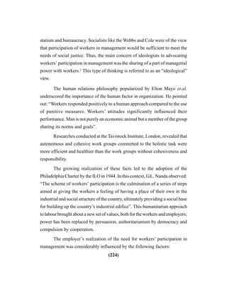 (224)
statism and bureaucracy. Socialists like the Webbs and Cole were of the view
that participation of workers in management would be sufficient to meet the
needs of social justice. Thus, the main concern of ideologists in advocating
workers’ participation in management was the sharing of a part of managerial
power with workers.2
This type of thinking is referred to as an “ideological”
view.
The human relations philosophy popularized by Elton Mayo et.al.
underscored the importance of the human factor in organization. He pointed
out: “Workers responded positively to a human approach compared to the use
of punitive measures. Workers’ attitudes significantly influenced their
performance. Man is not purely an economic animal but a member of the group
sharing its norms and goals”.
Researches conducted at the Tavistock Institute, London, revealed that
autonomous and cohesive work groups committed to the holistic task were
more efficient and healthier than the work groups without cohesiveness and
responsibility.
The growing realization of these facts led to the adoption of the
Philadelphia Charter by the ILO in 1944. In this context, G.L. Nanda observed:
“The scheme of workers’ participation is the culmination of a series of steps
aimed at giving the workers a feeling of having a place of their own in the
industrial and social structure of the country, ultimately providing a social base
for building up the country’s industrial edifice”. This humanitarian approach
to labour brought about a new set of values, both for the workers and employers;
power has been replaced by persuasion, authoritarianism by democracy and
compulsion by cooperation.
The employer’s realization of the need for workers’ participation in
management was considerably influenced by the following factors:
 