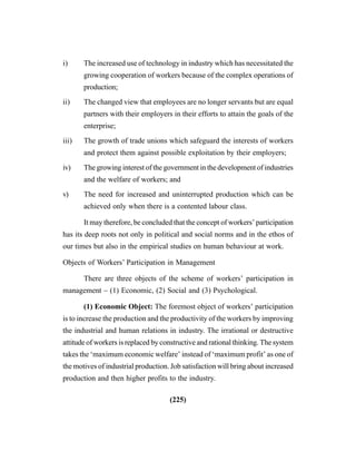 (225)
i) The increased use of technology in industry which has necessitated the
growing cooperation of workers because of the complex operations of
production;
ii) The changed view that employees are no longer servants but are equal
partners with their employers in their efforts to attain the goals of the
enterprise;
iii) The growth of trade unions which safeguard the interests of workers
and protect them against possible exploitation by their employers;
iv) The growing interest of the government in the development of industries
and the welfare of workers; and
v) The need for increased and uninterrupted production which can be
achieved only when there is a contented labour class.
It may therefore, be concluded that the concept of workers’ participation
has its deep roots not only in political and social norms and in the ethos of
our times but also in the empirical studies on human behaviour at work.
Objects of Workers’ Participation in Management
There are three objects of the scheme of workers’ participation in
management – (1) Economic, (2) Social and (3) Psychological.
(1) Economic Object: The foremost object of workers’ participation
is to increase the production and the productivity of the workers by improving
the industrial and human relations in industry. The irrational or destructive
attitude of workers is replaced by constructive and rational thinking. The system
takes the ‘maximum economic welfare’ instead of ‘maximum profit’ as one of
the motives of industrial production. Job satisfaction will bring about increased
production and then higher profits to the industry.
 