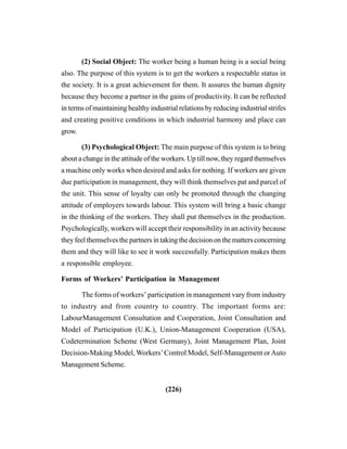 (226)
(2) Social Object: The worker being a human being is a social being
also. The purpose of this system is to get the workers a respectable status in
the society. It is a great achievement for them. It assures the human dignity
because they become a partner in the gains of productivity. It can be reflected
in terms of maintaining healthy industrial relations by reducing industrial strifes
and creating positive conditions in which industrial harmony and place can
grow.
(3) Psychological Object: The main purpose of this system is to bring
about a change in the attitude of the workers. Up till now, they regard themselves
a machine only works when desired and asks for nothing. If workers are given
due participation in management, they will think themselves pat and parcel of
the unit. This sense of loyalty can only be promoted through the changing
attitude of employers towards labour. This system will bring a basic change
in the thinking of the workers. They shall put themselves in the production.
Psychologically, workers will accept their responsibility in an activity because
they feel themselves the partners in taking the decision on the matters concerning
them and they will like to see it work successfully. Participation makes them
a responsible employee.
Forms of Workers’ Participation in Management
The forms of workers’ participation in management vary from industry
to industry and from country to country. The important forms are:
LabourManagement Consultation and Cooperation, Joint Consultation and
Model of Participation (U.K.), Union-Management Cooperation (USA),
Codetermination Scheme (West Germany), Joint Management Plan, Joint
Decision-Making Model, Workers’Control Model, Self-Management orAuto
Management Scheme.
 