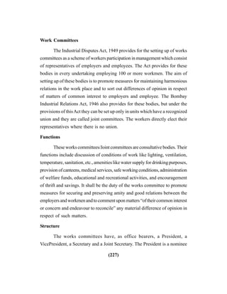 (227)
Work Committees
The Industrial Disputes Act, 1949 provides for the setting up of works
committees as a scheme of workers participation in management which consist
of representatives of employers and employees. The Act provides for these
bodies in every undertaking employing 100 or more workmen. The aim of
setting up of these bodies is to promote measures for maintaining harmonious
relations in the work place and to sort out differences of opinion in respect
of matters of common interest to employers and employee. The Bombay
Industrial Relations Act, 1946 also provides for these bodies, but under the
provisions of thisAct they can be set up only in units which have a recognized
union and they are called joint committees. The workers directly elect their
representatives where there is no union.
Functions
These works committees/Joint committees are consultative bodies. Their
functions include discussion of conditions of work like lighting, ventilation,
temperature, sanitation, etc., amenities like water supply for drinking purposes,
provision of canteens, medical services, safe working conditions, administration
of welfare funds, educational and recreational activities, and encouragement
of thrift and savings. It shall be the duty of the works committee to promote
measures for securing and preserving amity and good relations between the
employersandworkmenandtocommentuponmatters“oftheircommoninterest
or concern and endeavour to reconcile” any material difference of opinion in
respect of such matters.
Structure
The works committees have, as office bearers, a President, a
VicePresident, a Secretary and a Joint Secretary. The President is a nominee
 