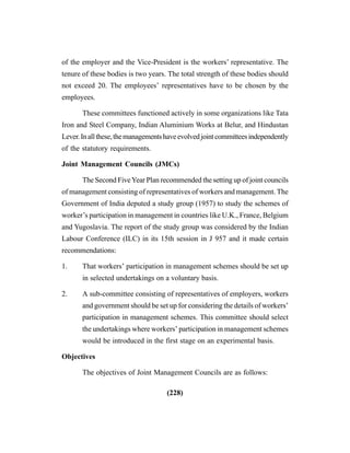 (228)
of the employer and the Vice-President is the workers’ representative. The
tenure of these bodies is two years. The total strength of these bodies should
not exceed 20. The employees’ representatives have to be chosen by the
employees.
These committees functioned actively in some organizations like Tata
Iron and Steel Company, Indian Aluminium Works at Belur, and Hindustan
Lever.Inallthese,themanagementshaveevolvedjointcommitteesindependently
of the statutory requirements.
Joint Management Councils (JMCs)
The Second FiveYear Plan recommended the setting up of joint councils
of management consisting of representatives of workers and management. The
Government of India deputed a study group (1957) to study the schemes of
worker’s participation in management in countries like U.K., France, Belgium
and Yugoslavia. The report of the study group was considered by the Indian
Labour Conference (ILC) in its 15th session in J 957 and it made certain
recommendations:
1. That workers’ participation in management schemes should be set up
in selected undertakings on a voluntary basis.
2. A sub-committee consisting of representatives of employers, workers
and government should be set up for considering the details of workers’
participation in management schemes. This committee should select
the undertakings where workers’ participation in management schemes
would be introduced in the first stage on an experimental basis.
Objectives
The objectives of Joint Management Councils are as follows:
 