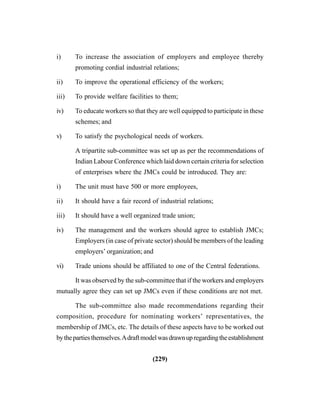 (229)
i) To increase the association of employers and employee thereby
promoting cordial industrial relations;
ii) To improve the operational efficiency of the workers;
iii) To provide welfare facilities to them;
iv) To educate workers so that they are well equipped to participate in these
schemes; and
v) To satisfy the psychological needs of workers.
A tripartite sub-committee was set up as per the recommendations of
Indian Labour Conference which laid down certain criteria for selection
of enterprises where the JMCs could be introduced. They are:
i) The unit must have 500 or more employees,
ii) It should have a fair record of industrial relations;
iii) It should have a well organized trade union;
iv) The management and the workers should agree to establish JMCs;
Employers (in case of private sector) should be members of the leading
employers’ organization; and
vi) Trade unions should be affiliated to one of the Central federations.
It was observed by the sub-committee that if the workers and employers
mutually agree they can set up JMCs even if these conditions are not met.
The sub-committee also made recommendations regarding their
composition, procedure for nominating workers’ representatives, the
membership of JMCs, etc. The details of these aspects have to be worked out
bythepartiesthemselves.Adraftmodelwasdrawnupregardingtheestablishment
 