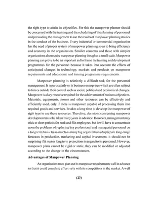 (23)
the right type to attain its objectifies. For this the manpower planner should
be concerned with the training and the scheduling of the planning of personnel
and persuading the management to use the results of manpower planning studies
in the conduct of the business. Every industrial or commercial organization
has the need of proper system of manpower planning so as to bring efficiency
and economy in the organization. Smaller concerns and those with simpler
organizationsalsorequiremanpowerplanningthoughatasmallscale.Manpower
planning can prove to be an important aid to frame the training and development
programmes for the personnel because it takes into account the effects of
anticipated changes in technology, markets and products on manpower
requirements and educational and training programme requirements.
Manpower planning is relatively a difficult task for the personnel
management. It is particularly so in business enterprises which are often subject
to forces outside their control such as social, political and economical changes.
Manpower is a key resource required for the achievement of business objectives.
Materials, equipments, power and other resources can be effectively and
efficiently used, only if there is manpower capable of processing them into
required goods and services. It takes a long time to develop the manpower of
right type to use these resources. Therefore, decisions concerning manpower
development must be taken many years in advance. However, management may
stick to short periods for rank and file employees, but it will have to concentrate
upon the problems of replacing key professional and managerial personnel on
a long term basis. In as-much-as many big organizations do prepare long-range
forecasts in production, marketing and capital investment, it should not be
surprising if it makes long term projections in regard to its personnel. However,
manpower plans cannot be rigid or static, they can be modified or adjusted
according to the change in the circumstances.
Advantages of Manpower Planning
Anorganisationmustplanoutitsmanpowerrequirementswellinadvance
so that it could complete effectively with its competitors in the market.Awell
 