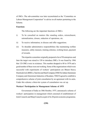 (230)
of JMCs. The sub-committee was later reconstituted as the “Committee on
Labour-Management Cooperation” to advise on all matters pertaining to the
Scheme.
Functions
The following are the important functions of JMCs:
i) To be consulted on matters like standing orders, retrenchment,
rationalization, closure, reduction of operations, etc.
ii) To receive information, to discuss and offer suggestions.
iii) To shoulder administrative responsibilities like maintaining welfare
measures, safety measure, training schemes, working hours, payment
of rewards.
The tripartite committee originally prepared a list of 50 enterprises and
later the target was raised to 150 to introduce JMCs. It was found by 1966
that 124 JMCs were in existence. This number dropped to 80 in 1978 and a
good number of these were not working. Some of the organizations which were
successful with experiments of workers’ participation are Bharat Heavy
ElectricalsLtd.(BHEL),TataIronandSteelCompany(TISCO),IndianAluminium
Company andAluminium Industries of Kundara. TISCO agreed to establish a
comprehensive scheme of joint consultation by an agreement with its units.
Under this scheme a three-tier system of consultation was set up.
Workers’ Participation in Management Scheme of 1975
Government of India on 30th October, 1975, announced a scheme of
workers’ participation in management which consisted of establishment of
Joint Councils and Shop Councils as part of its 20 point economic programme.
 