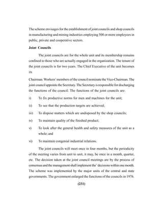 (231)
The scheme envisages for the establishment of joint councils and shop councils
in manufacturing and mining industries employing 500 or more employees in
public, private and cooperative sectors.
Joint Councils
The joint councils are for the whole unit and its membership remains
confined to those who are actually engaged in the organization. The tenure of
the joint councils is for two years. The Chief Executive of the unit becomes
its
Chairman. Workers’members of the council nominate the Vice-Chairman. The
joint council appoints the Secretary.The Secretary is responsible for discharging
the functions of the council. The functions of the joint councils are:
i) To fix productive norms for men and machines for the unit;
ii) To see that the production targets are achieved;
iii) To dispose matters which are undisposed by the shop councils;
iv) To maintain quality of the finished product;
v) To look after the general health and safety measures of the unit as a
whole; and
vi) To maintain congenial industrial relations.
The joint councils will meet once in four months, but the periodicity
of the meeting varies from unit to unit, it may, be once in a month, quarter,
etc. The decision taken at the joint council meetings are by the process of
consensusandthemanagementshallimplementthe’decisionswithinonemonth.
The scheme was implemented by the major units of the central and state
governments. The government enlarged the functions of the councils in 1976.
 