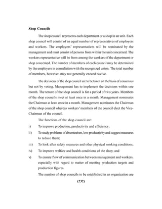 (232)
Shop Councils
The shop council represents each department or a shop in an unit. Each
shop council will consist of an equal number of representatives of employers
and workers. The employers’ representatives will be nominated by the
management and must consist of persons from within the unit concerned. The
workers representative will be from among the workers of the department or
shop concerned. The number of members of each council may be determined
by the employers in consultation with the recognized union. The total number
of members, however, may not generally exceed twelve.
The decisions of the shop council are to be taken on the basis of consensus
but not by voting. Management has to implement the decisions within one
month. The tenure of the shop council is for a period of two years. Members
of the shop councils meet at least once in a month. Management nominates
the Chairman at least once in a month. Management nominates the Chairman
of the shop council whereas workers’ members of the council elect the Vice-
Chairman of the council.
The functions of the shop council are:
i) To improve production, productivity and efficiency;
ii) Tostudyproblemsofabsenteeism,lowproductivityandsuggestmeasures
to reduce them;
iii) To look after safety measures and other physical working conditions;
iv) To improve welfare and health conditions of the shop; and
v) To ensure flow of communication between management and workers.
especially with regard to matter of meeting production targets and
production figures.
The number of shop councils to be established in an organization are
 
