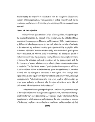 (233)
determined by the employer in consultation with the recognized trade unions/
workers of the organization. The decisions of a shop council which have a
bearing on another shop will be referred to joint council for consideration and
approval.
Levels of Participation
Participation is possible at all levels of management. It depends upon
the nature of functions, the strength of the workers, and the attitudes of trade
unions and the management. The areas and degrees may differ very considerably
at different levels of management.At one end, where the exercise of authority
in decision-making is almost complete, participation will be negligible; while
at the other end, where the exercise of authority is relatively small, participation
will be maximum. In between these two extremes, the nature and extent of
participation will vary, depending on a variety of factors, including the problems
or issues, the attitudes and past experience of the management, and the
development of human relations in general and.1abour management relations
in particular. The fact is that workers’ participation in management will have
to be at different levels. Workers may be given an opportunity to influence
or take part in managerial decisions at the higher level through their
representatives on a supervisory board or on the Boards of Directors, or through
works councils. Participation may also be at lower levels at which workers are
given some authority to plan and take decisions about their work, like job
enrichment, job enlargement, delegation, etc.3
There are various stages of participation. Dorothea has given three stages
of development of labour-management cooperation, viz., ‘information sharing’,
‘problem sharing’, and ‘idea sharing’.According to her, the information sharing
stage is one in which an employer looks upon the joint committee as a means
of informing employees about business conditions and the outlook of their
 