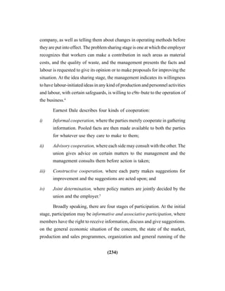 (234)
company, as well as telling them about changes in operating methods before
they are put into effect. The problem sharing stage is one at which the employer
recognizes that workers can make a contribution in such areas as material
costs, and the quality of waste, and the management presents the facts and
labour is requested to give its opinion or to make proposals for improving the
situation. At the idea sharing stage, the management indicates its willingness
to have labour-initiated ideas in any kind of production and personnel activities
and labour, with certain safeguards, is willing to c9n~bute to the operation of
the business.4
Earnest Dale describes four kinds of cooperation:
i) Informal cooperation, where the parties merely cooperate in gathering
information. Pooled facts are then made available to both the parties
for whatever use they care to make to them;
ii) Advisory cooperation, where each side may consult with the other. The
union gives advice on certain matters to the management and the
management consults them before action is taken;
iii) Constructive cooperation, where each party makes suggestions for
improvement and the suggestions are acted upon; and
iv) Joint determination, where policy matters are jointly decided by the
union and the employer.5
Broadly speaking, there are four stages of participation. At the initial
stage, participation may be informative and associative participation, where
members have the right to receive information, discuss and give suggestions.
on the general economic situation of the concern, the state of the market,
production and sales programmes, organization and general running of the
 