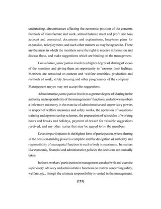 (235)
undertaking, circumstances affecting the economic position of the concern,
methods of manufacture and work, annual balance sheet and profit and loss
account and connected, documents and explanations, long-term plans for
expansion, redeployment, and such other matters as may be agreed to. There
are the areas in which the members nave the right to receive information and
discuss these, and make suggestions which are binding on the management.
Consultative participation involves a higher degree of sharing of views
of the members and giving them an opportunity to “express their feelings.
Members are consulted on canteen and ‘welfare amenities, production and
methods of work, safety, housing and other programmes of the company.
Management mayor may not accept the suggestions.
Administrative participation involves a greater degree of sharing in the
authority and responsibility of the managements’ functions, and allows members
a little more autonomy in the exercise of administrative and supervisory powers
in respect of welfare measures and safety works, the operation of vocational
training and apprenticeship schemes, the preparation of schedules of working
hours and breaks and holidays, payment of reward for valuable suggestions
received, and any other matter that may be agreed to by the members.
Decision participation is the highest form of participation, where sharing
in the decision-making power is complete and the delegation of authority and
responsibility of managerial function to such a body is maximum. In matters
like economic, financial and administrative policies the decisions are mutually
taken.
In short, workers’ participation in management can deal with and exercise
supervisory, advisory and administrative functions on matters concerning safety,
welfare, etc., though the ultimate responsibility is vested in the management.
 