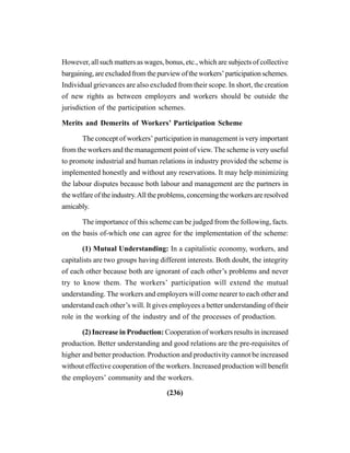(236)
However, all such matters as wages, bonus, etc., which are subjects of collective
bargaining,areexcludedfromthepurviewoftheworkers’participationschemes.
Individual grievances are also excluded from their scope. In short, the creation
of new rights as between employers and workers should be outside the
jurisdiction of the participation schemes.
Merits and Demerits of Workers’ Participation Scheme
The concept of workers’ participation in management is very important
from the workers and the management point of view. The scheme is very useful
to promote industrial and human relations in industry provided the scheme is
implemented honestly and without any reservations. It may help minimizing
the labour disputes because both labour and management are the partners in
the welfare of the industry.All the problems, concerning the workers are resolved
amicably.
The importance of this scheme can be judged from the following, facts.
on the basis of-which one can agree for the implementation of the scheme:
(1) Mutual Understanding: In a capitalistic economy, workers, and
capitalists are two groups having different interests. Both doubt, the integrity
of each other because both are ignorant of each other’s problems and never
try to know them. The workers’ participation will extend the mutual
understanding. The workers and employers will come nearer to each other and
understand each other’s will. It gives employees a better understanding of their
role in the working of the industry and of the processes of production.
(2) Increase in Production: Cooperation of workers results in increased
production. Better understanding and good relations are the pre-requisites of
higher and better production. Production and productivity cannot be increased
without effective cooperation of the workers. Increased production will benefit
the employers’ community and the workers.
 