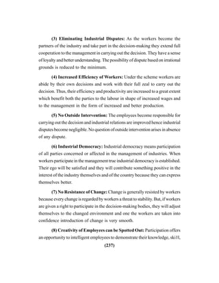 (237)
(3) Eliminating Industrial Disputes: As the workers become the
partners of the industry and take part in the decision-making they extend full
cooperation to the management in carrying out the decision. They have a sense
of loyalty and better understanding. The possibility of dispute based on irrational
grounds is reduced to the minimum.
(4) Increased Efficiency of Workers: Under the scheme workers are
abide by their own decisions and work with their full zeal to carry out the
decision. Thus, their efficiency and productivity are increased to a great extent
which benefit both the parties to the labour in shape of increased wages and
to the management in the form of increased and better production.
(5) No Outside Intervention: The employees become responsible for
carrying out the decision and industrial relations are improved hence industrial
disputes become negligible. No question of outside intervention arises in absence
of any dispute.
(6) Industrial Democracy: Industrial democracy means participation
of all parties concerned or affected in the management of industries. When
workers participate in the management true industrial democracy is established.
Their ego will be satisfied and they will contribute something positive in the
interest of the industry themselves and of the country because they can express
themselves better.
(7) No Resistance of Change: Change is generally resisted by workers
because every change is regarded by workers a threat to stability. But, if workers
are given a right to participate in the decision-making bodies, they will adjust
themselves to the changed environment and one the workers are taken into
confidence introduction of change is very smooth.
(8) Creativity of Employees can be Spotted Out: Participation offers
an opportunity to intelligent employees to demonstrate their knowledge, ski1l,
 