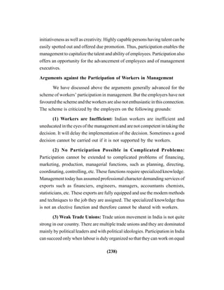 (238)
initiativeness as well as creativity. Highly capable persons having talent can be
easily spotted out and offered due promotion. Thus, participation enables the
management to capitalize the talent and ability of employees. Participation also
offers an opportunity for the advancement of employees and of management
executives.
Arguments against the Participation of Workers in Management
We have discussed above the arguments generally advanced for the
scheme of workers’ participation in management. But the employers have not
favoured the scheme and the workers are also not enthusiastic in this connection.
The scheme is criticized by the employers on the following grounds:
(1) Workers are Inefficient: Indian workers are inefficient and
uneducated in the eyes of the management and are not competent in taking the
decision. It will delay the implementation of the decision. Sometimes a good
decision cannot be carried out if it is not supported by the workers.
(2) No Participation Possible in Complicated Problems:
Participation cannot be extended to complicated problems of financing,
marketing, production, managerial functions, such as planning, directing,
coordinating, controlling, etc. These functions require specialized knowledge.
Management today has assumed professional character demanding services of
exports such as financiers, engineers, managers, accountants chemists,
statisticians, etc. These exports are fully equipped and use the modem methods
and techniques to the job they are assigned. The specialized knowledge thus
is not an elective function and therefore cannot be shared with workers.
(3) Weak Trade Unions: Trade union movement in India is not quite
strong in our country. There are multiple trade unions and they are dominated
mainly by political leaders and with political ideologies. Participation in India
can succeed only when labour is duly organized so that they can work on equal
 