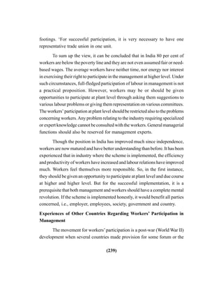 (239)
footings. ‘For successful participation, it is very necessary to have one
representative trade union in one unit.
To sum up the view, it can be concluded that in India 80 per cent of
workers are below the poverty line and they are not even assumed fair or need-
based wages. The average workers have neither time, nor energy nor interest
in exercising their right to participate in the management at higher level. Under
such circumstances, full-fledged participation of labour in management is not
a practical proposition. However, workers may be or should be given
opportunities to participate at plant level through asking them suggestions to
various labour problems or giving them representation on various committees.
The workers’ participation at plant level should be restricted also to the problems
concerning workers.Any problem relating to the industry requiring specialized
or expert knowledge cannot be consulted with the workers. General managerial
functions should also be reserved for management experts.
Though the position in India has improved much since independence,
workers are now matured and have better understanding than before. It has been
experienced that in industry where the scheme is implemented, the efficiency
and productivity of workers have increased and labour relations have improved
much. Workers feel themselves more responsible. So, in the first instance,
they should be given an opportunity to participate at plant level and due course
at higher and higher level. But for the successful implementation, it is a
prerequisite that both management and workers should have a complete mental
revolution. If the scheme is implemented honestly, it would benefit all parties
concerned, i.e., employer, employees, society, government and country.
Experiences of Other Countries Regarding Workers’ Participation in
Management
The movement for workers’ participation is a post-war (World War II)
development when several countries made provision for some forum or the
 