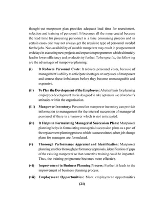 (24)
thought-out-manpower plan provides adequate lead time for recruitment,
selection and training of personnel. It becomes all the more crucial because
the lead time for procuring personnel is a time consuming process and in
certain cases one may not always get the requisite type of personnel needed
for the jobs. Non-availability of suitable manpower may result in postponement
or delays in executing new projects and expansion programmes which ultimately
lead to lower efficiency and productivity further. To be specific, the following
are the advantages of manpower planning:
(i) It Reduces Personnel Costs: It reduces personnel costs, because of
management’s ability to anticipate shortages or surpluses of manpower
and correct these imbalances before they become unmanageable and
expensive.
(ii) To Plan the Development of the Employees: Abetter basis for planning
employees development that is designed to take optimum use of worker’s
attitudes within the organisation.
(iii) Manpower Inventory: Personnel or manpower inventory can provide
information to management for the interval succession of managerial
personnel if there is a turnover which is not anticipated.
(iv) It Helps in Formulating Managerial Succession Plans: Manpower
planning helps in formulating managerial succession plans as a part of
thereplacementplanningprocesswhichisanecessitatedwhenjobchange
plans for managers are formulated.
(v) Thorough Performance Appraisal and Identification: Manpower
planning enables thorough performance appraisals, identification of gaps
of the existing manpower so that corrective training could be imparted.
Thus, the training programme becomes more effective.
(vi) Improvement in Business Planning Process: Further, it leads to the
improvement of business planning process.
(vii) Employment Opportunities: More employment opportunities
 