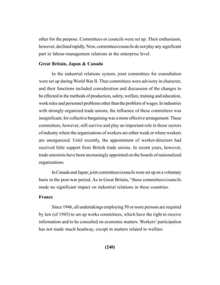 (240)
other for the purpose. Committees or councils were set up. Their enthusiasm,
however, declined rapidly. Now, committees/councils do not play any significant
part in labour-management relations at the enterprise level.
Great Britain, Japan & Canada
In the industrial relations system, joint committees for consultation
were set up during World War II. Thee committees were advisory in character,
and their functions included consideration and discussion of the changes to
be effected in the methods of production, safety, welfare, training and education,
work rules and personnel problems other than the problem of wages. In industries
with strongly organized trade unions, the influence of these committees was
insignificant, for collective bargaining was a more effective arrangement. These
committees, however, still survive and play an important role in those sectors
of industry where the organizations of workers are either weak or where workers
are unorganized. Until recently, the appointment of worker-directors had
received little support from British trade unions. In recent years, however,
trade unionists have been increasingly appointed on the boards of nationalized
organizations.
InCanadaandJapan;jointcommittees/councilsweresetuponavoluntary
basis in the post-war period. As in Great Britain, “these committees/councils
made no significant impact on industrial relations in these countries.
France
Since 1946, all undertakings employing 50 or more persons are required
by law (of 1945) to set up works committees, which have the right to receive
information and to be consulted on economic matters. Workers’ participation
has not made much headway, except in matters related to welfare.
 