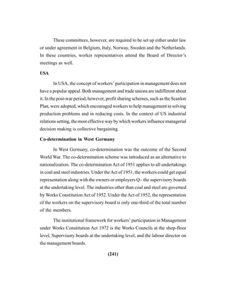 (241)
These committees, however, are required to be set up either under law
or under agreement in Belgium, Italy, Norway, Sweden and the Netherlands.
In these countries, worker representatives attend the Board of Director’s
meetings as well.
USA
In USA, the concept of workers’ participation in management does not
have a popular appeal. Both management and trade unions are indifferent about
it. In the post-war period, however, profit sharing schemes, such as the Scanlon
Plan, were adopted, which encouraged workers to help management in solving
production problems and in reducing costs. In the context of US industrial
relations setting, the most effective way by which workers influence managerial
decision making is collective bargaining.
Co-determination in West Germany
In West Germany, co-determination was the outcome of the Second
World War. The co-determination scheme was introduced as an alternative to
nationalization. The co-determination Act of 1951 applies to all undertakings
in coal and steel industries. Under theAct of 1951, the workers could get equal
representation along with the owners or employers Q~ the supervisory boards
at the undertaking level. The industries other than coal and steel are governed
by Works Constitution Act of 1952. Under theAct of 1952, the representation
of the workers on the supervisory board is only one-third of the total number
of the members.
The institutional framework for workers’ participation in Management
under Works Constitution Act 1972 is the Works Councils at the shop-floor
level, Supervisory boards at the undertaking level, and the labour director on
the management boards.
 