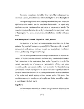 (242)
The works councils are elected for three years. The works council has
various co-decision, consultation and information rights vis-à-vis the employer.
The supervisory boards at the company or undertaking level have equal
representation of workers and the owners or shareholders. The supervisory
boards appoint the members of the executive or management boards. The
executive board conducts the day-to-day business and is the true power centre
of the company. The labour director is considered a board member with equal
status.
Self-Management: Poland, Yugoslavia, Israel, Poland
The structure of workers’ self-management scheme has been defined
under the Workers’Self-ManagementAct of 1958. TheAct provides for a self-
management conference, a workers’ council and a department (workshop)
council, particularly in large undertakings.
The self-management conference comprises of members of the workers’
council, of the trade union committee, and of the party (Polish United Workers
Party) committee for the undertaking. Two workers’ council is formed of the
elected representatives of workers, a representative of the trade union
committee, and a representative of the party committee for the undertaking.
Departmental councils are organized on similar lines at the departmental, level.
The most noteworthy influence of self-management bodies is on the operations
of the works fund, which is financed by a levy on profits. This works fund
provides resources for housing, social benefits and for the reward for workers
in accordance with their merit.
Yugoslavia
The fundamental principles of workers’ self-government were laid down
 