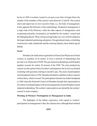 (243)
by law in 1950. A workers’council is set up in every firm. In larger firms, the
number of the members of the council varies between 15 and 20. The council
elects and supervises its own executive body, i.e., the body of management.
It also appoints the Directors of the undertakings. Production management is
a major task of the Directors, while the other aspects of management, such
as planning and policy formulation, are handled by the workers’ council and
the Managing Board. These self-governing bodies are very well developed in
the larger industrial and mining enterprises. On agricultural estates, in building
construction, trade, handicrafts and the catering industry, these bodies lag far
behind.
Israel
Histadrut, the trade union organization of Israel, has 90 percent of Israel
workers as members of its unions. It owns a network of undertakings that
provide over 20 percent of NNP. The government undertakings and Histadrut
together account for nearly 42 percent of the NNP. The joint productivity
council was the earliest form of workers’ participation; but its role was limited
to dealing with questions relating to incentive pay. The areas of participation
were broadened when in 1958, Histadrut decided to establish workers councils
in those firms, which it owned. The participation formula was further broadened
in 1964 when the National Council of Histadrut decided that representatives
of workers would participate in the local management of each Histadrut-owned
industrial undertaking. The workers’ representatives are elected by the workers’
council in each company.
Working of Workers’ Participation in Management in India
The highlights of the Indian experience, with regard to workers’
participation in management is that, the schemes have although been initiated
 