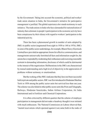 (244)
by the Government. Taking into account the economic, political and worker/
trade union situation in India, the Government’s initiative for participative
management is justified. The global experience also stands testimony to such
initiative. The trade unions in India who have demanded for nationalization of
industry that culminate in people’s participation in the economic activity have
been conspicuous by their silence with regard to workers’ participation in the
industrial activity.
There has been a phenomenal growth in number of units adopted by
JMCs in public sector (augmented from eight in 1958 to 140 in 1976). JMCs
in some of the public sector undertakings, for example, Bharat Heavy Electricals
Limited have provided an appropriate forum for effective communication, and
managements unreservedly furnished all facts and information sought for, the
unionshaverespondedbymoderatingtheirenthusiasmandexercisingreasonable
restraint in demanding information, disclosure of which could be detrimental
to the interest of the organization. Deliberations in the JMCs are characterized
by mutual understanding and a high level of objectivity in the appreciation of
problems without acrimony or emotionalism.
But the working of the JMCs indicates that they have not been successful
bothinprivateandpublicsectors.JMCwasfirstintroducedinHindustanMachine
Tools in 1958 among the public sector units but survived less than one year.
The scheme was also failed in other public sector units like Posts andTelegraphs,
Railways, Hindustan Insecticides, Indian Airlines Corporation, Air India
International and in Fertilizer and Chemical Corporations.
It is often criticized by different quarters that the scheme of employee
participation in management did not make a headway thought it was initiated
with much enthusiasm. The National Commission on Labour observed that,
“mental reservations which operated against it are same both in the ranks of
 