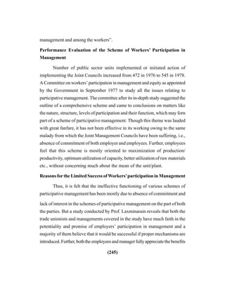 (245)
management and among the workers”.
Performance Evaluation of the Scheme of Workers’ Participation in
Management
Number of public sector units implemented or initiated action of
implementing the Joint Councils increased from 472 in 1976 to 545 in 1978.
A Committee on workers’ participation in management and equity as appointed
by the Government in September 1977 to study all the issues relating to
participative management. The committee after its in-depth study suggested the
outline of a comprehensive scheme and came to conclusions on matters like
the nature, structure, levels of participation and their function, which may forn
part of a scheme of participative management. Though this theme was lauded
with great fanfare, it has not been effective in its working owing to the same
malady from which the Joint Management Councils have been suffering, i.e.,
absence of commitment of both employer and employees. Further, employees
feel that this scheme is mostly oriented to maximization of production/
productivity, optimum utilization of capacity, better utilization of raw materials
etc., without concerning much about the mean of the unit/plant.
Reasons forthe Limited Success ofWorkers’participation in Management
Thus, it is felt that the ineffective functioning of various schemes of
participative management has been mostly due to absence of commitment and
lack of interest in the schemes of participative management on the part of both
the parties. But a study conducted by Prof. Laxminarain reveals that both the
trade unionists and managements covered in the study have much faith in the
potentiality and promise of employers’ participation in management and a
majority of them believe that it would be successful if proper mechanisms are
introduced.Further,boththeemployeesandmanagerfullyappreciatethebenefits
 