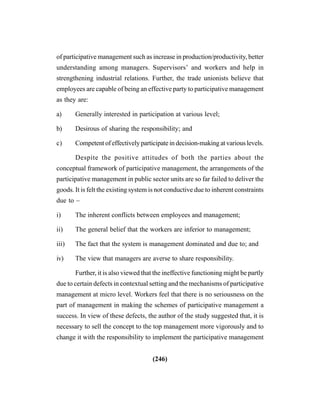 (246)
of participative management such as increase in production/productivity, better
understanding among managers. Supervisors’ and workers and help in
strengthening industrial relations. Further, the trade unionists believe that
employees are capable of being an effective party to participative management
as they are:
a) Generally interested in participation at various level;
b) Desirous of sharing the responsibility; and
c) Competent of effectively participate in decision-making at various levels.
Despite the positive attitudes of both the parties about the
conceptual framework of participative management, the arrangements of the
participative management in public sector units are so far failed to deliver the
goods. It is felt the existing system is not conductive due to inherent constraints
due to –
i) The inherent conflicts between employees and management;
ii) The general belief that the workers are inferior to management;
iii) The fact that the system is management dominated and due to; and
iv) The view that managers are averse to share responsibility.
Further, it is also viewed that the ineffective functioning might be partly
due to certain defects in contextual setting and the mechanisms of participative
management at micro level. Workers feel that there is no seriousness on the
part of management in making the schemes of participative management a
success. In view of these defects, the author of the study suggested that, it is
necessary to sell the concept to the top management more vigorously and to
change it with the responsibility to implement the participative management
 