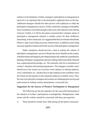 (247)
schemes in all enterprises. Further, managers’participation in management at
top level is an important link in the participative approach down to the line.
Additional managers should also share powers with employees to make the
participative management a success. Iii this connection, managers in the public
sector would have to be bold enough to take some risks inherent in the sharing
of power. Further, it is felt by the parties concerned that voluntary nature of
participative management schemes is another reason for their ineffective
functioning. In this connection, it is suggested that the Government should take
effective steps in providing necessary infrastructure, in addition to providing
necessary legislative framework for the success of the participative management.
Public enterprises should provide a lead in making the scheme of
participative management a success to the private sector industries in the country,
withtheirdistinctadvantagebyprovidingtrainingtotheemployeesinproduction,
planning,techniques,management,decision-making,behaviouralskills,financial
area, organizational knowledge, etc. This naturally calls for re-orientation of
workers’ education and training programmes. The managers in public sector
should not as the owners act in private sector industry in sharing authority,
views, information, etc., and they have to take employees into confidence since
all of them are the partners in the industrial endeavour of public sector. Thus,
the roles to be played by managers and workers are challenging but not beyond
achievement in making workers participation a successful one.
Suggestions for the Success of Workers’ Participation in Management
The following are the pre-requisites for the successful functioning of
the schemes of workers’ participation in management. Managements, trade
unions and the workers should be concerned with these pre-requisites:
i) There should be mutual trust, faith among all the parties concerned.
 