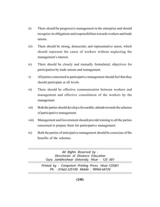 (248)
All Rights Reserved by :
Directorate of Distance Education
Guru Jambheshwar University, Hisar - 125 001
Printed by : Competent Printing Press, Hisar-125001
Ph. : 01662-225100. Mobile : 98960-68720
ii) There should be progressive management in the enterprise and should
recognize its obligations and responsibilities towards workers and trade
unions.
iii) There should be strong, democratic and representative union, which
should represent the cause of workers without neglecting the
management’s interest.
iv) There should be closely and mutually formulated, objectives for
participation by trade unions and management.
v) All parties concerned to participative management should feel that they
should participate at all levels.
vi) There should be effective communication between workers and
management and effective consultation of the workers by the
management.
vii) Boththepartiesshoulddevelopafavourable,attitudetowardstheschemes
of participative management.
viii) Management and Government should provide training to all the parties
concerned to prepare them for participative management.
ix) Both the parties of anticipative management should be conscious of the
benefits of the schemes.
 