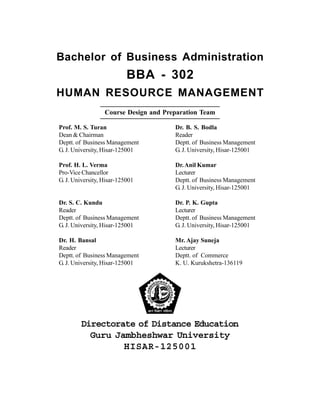Bachelor of Business Administration
BBA - 302
HUMAN RESOURCE MANAGEMENT
Course Design and Preparation Team
Prof. M. S. Turan
Dean & Chairman
Deptt. of Business Management
G. J. University, Hisar-125001
Prof. H. L. Verma
Pro-Vice Chancellor
G. J. University, Hisar-125001
Dr. S. C. Kundu
Reader
Deptt. of Business Management
G. J. University, Hisar-125001
Dr. H. Bansal
Reader
Deptt. of Business Management
G. J. University, Hisar-125001
Dr. B. S. Bodla
Reader
Deptt. of Business Management
G. J. University, Hisar-125001
Dr.Anil Kumar
Lecturer
Deptt. of Business Management
G. J. University, Hisar-125001
Dr. P. K. Gupta
Lecturer
Deptt. of Business Management
G. J. University, Hisar-125001
Mr. Ajay Suneja
Lecturer
Deptt. of Commerce
K. U. Kurukshetra-136119
Directorate of Distance Education
Guru Jambheshwar University
HISAR-125001
 