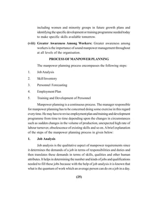 (25)
including women and minority groups in future growth plans and
identifying the specific development or training programme needed today
to make specific skills available tomorrow.
(viii) Greater Awareness Among Workers: Greater awareness among
workers is the importance of sound manpower management throughout
at all levels of the organisation.
PROCESS OF MANPOWER PLANNING
The manpower planning process encompasses the following steps:
1. JobAnalysis
2. Skill Inventory
3. Personnel Forecasting
4. Employment Plan
5. Training and Development of Personnel
Manpower planning is a continuous process. The manager responsible
for manpower planning has to be concerned doing some exercise in this regard
everytime.Hemayhavetoreviseemploymentplanandtraininganddevelopment
programme from time to time depending upon the changes in circumstances
such as sudden changes in the volume of production, unexpected high rate of
labour turnover, obsolescence of existing skills and so on. Abrief explanation
of the steps of the manpower planning process in given below:
1. Job Analysis
Job analysis is the qualitative aspect of manpower requirements since
it determines the demands of a job in terms of responsibilities and duties and
then translates these demands in terms of skills, qualities and other human
attributes. It helps in determining the number and kinds of jobs and qualifications
needed to fill these jobs because with the help of job analysis it is known that
what is the quantum of work which an average person can do on a job in a day.
 
