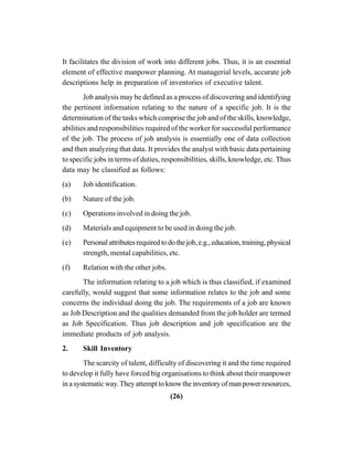 (26)
It facilitates the division of work into different jobs. Thus, it is an essential
element of effective manpower planning. At managerial levels, accurate job
descriptions help in preparation of inventories of executive talent.
Job analysis may be defined as a process of discovering and identifying
the pertinent information relating to the nature of a specific job. It is the
determination of the tasks which comprise the job and of the skills, knowledge,
abilities and responsibilities required of the worker for successful performance
of the job. The process of job analysis is essentially one of data collection
and then analyzing that data. It provides the analyst with basic data pertaining
to specific jobs in terms of duties, responsibilities, skills, knowledge, etc. Thus
data may be classified as follows:
(a) Job identification.
(b) Nature of the job.
(c) Operations involved in doing the job.
(d) Materials and equipment to be used in doing the job.
(e) Personalattributesrequiredtodothejob,e.g.,education,training,physical
strength, mental capabilities, etc.
(f) Relation with the other jobs.
The information relating to a job which is thus classified, if examined
carefully, would suggest that some information relates to the job and some
concerns the individual doing the job. The requirements of a job are known
as Job Description and the qualities demanded from the job holder are termed
as Job Specification. Thus job description and job specification are the
immediate products of job analysis.
2. Skill Inventory
The scarcity of talent, difficulty of discovering it and the time required
to develop it fully have forced big organisations to think about their manpower
in a systematic way.They attempt to know the inventory of man power resources,
 