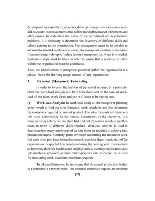 (27)
develop and appraise their executives, draw up management succession plans
and calculate .the replacements that will be needed because of retirements and
other causes. To understand the nature of the recruitment and development
problems, it is necessary to determine the inventory of different skills and
talents existing in the organisation. The management must try to develop in
advance the talented employees to occupy the managerial positions in the future.
It can not longer rely upon finding talented manpower just when it is needed.
Systematic steps must be taken in order to ensure that a reservoir of talent
within the organisation must be continuous.
Thus, the identification of manpower potential within the organisation is a
critical factor for the long range success of any organisation.
3. Personnel (Manpower) Forecasting
In order to forecast the number of personnel required at a particular
plant, the work-load analysis will have to be done, and on the basis of work-
load of the plant, work-force analysis will have to be carried out.
(a) Work-load Analysis: In work-load analysis, the manpower planning
expert needs to find out sales forecasts, work schedules and thus determine
the manpower required per unit of product. The sales forecasts are translated
into work performance for the various departments of the enterprise. In a
manufacturing enterprise, one shall first find out the master schedule and then
hours in terms of different skills required. Workload analysis is used to
determine how many employees of various types are required to achieve total
production targets. Similarly, plans are made concerning the amount of work
that each other part (marketing department, purchase department, etc.) of the
organisation is expected to accomplish during the coming year. It is essential
to determine the work-load in some tangible units so that they may be translated
into manhours required per unit. Past experience can, of course, be utilized
for translating work-loads into manhours required.
To take an illustration, let us assume that the annual production budget
of a company is 1,00,000 units. The standard manhours required to complete
 